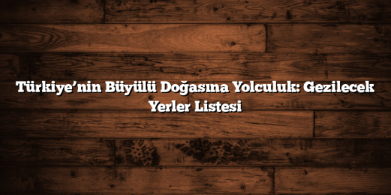 Türkiye’nin Büyülü Doğasına Yolculuk: Gezilecek Yerler Listesi
