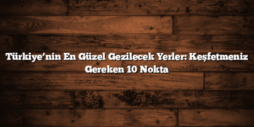 Türkiye’nin En Güzel Gezilecek Yerler: Keşfetmeniz Gereken 10 Nokta