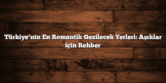 Türkiye’nin En Romantik Gezilecek Yerleri: Aşıklar için Rehber