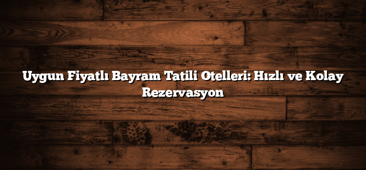 Uygun Fiyatlı Bayram Tatili Otelleri: Hızlı ve Kolay Rezervasyon