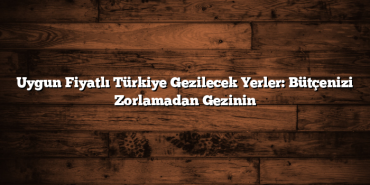 Uygun Fiyatlı Türkiye Gezilecek Yerler: Bütçenizi Zorlamadan Gezinin
