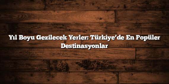 Yıl Boyu Gezilecek Yerler: Türkiye’de En Popüler Destinasyonlar