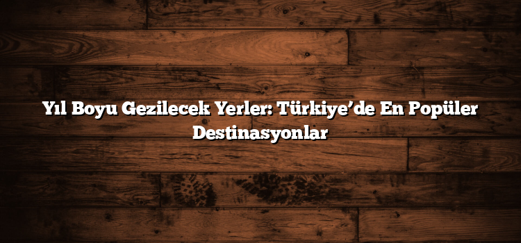 Yıl Boyu Gezilecek Yerler: Türkiye’de En Popüler Destinasyonlar