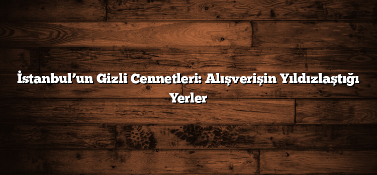 İstanbul’un Gizli Cennetleri: Alışverişin Yıldızlaştığı Yerler
