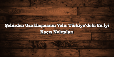 Şehirden Uzaklaşmanın Yolu: Türkiye’deki En İyi Kaçış Noktaları