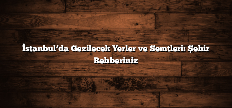İstanbul’da Gezilecek Yerler ve Semtleri: Şehir Rehberiniz