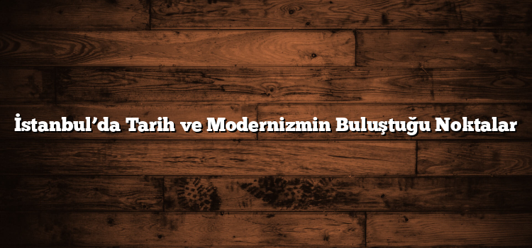İstanbul’da Tarih ve Modernizmin Buluştuğu Noktalar