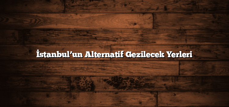 İstanbul’un Alternatif Gezilecek Yerleri