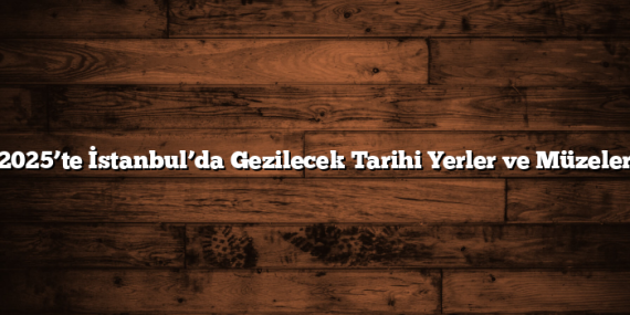 2025’te İstanbul’da Gezilecek Tarihi Yerler ve Müzeler