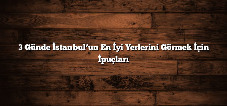 3 Günde İstanbul’un En İyi Yerlerini Görmek İçin İpuçları