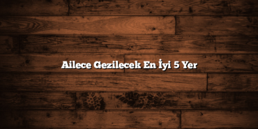 Ailece Gezilecek En İyi 5 Yer
