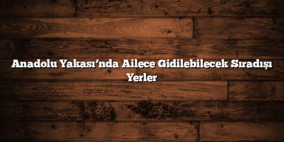 Anadolu Yakası’nda Ailece Gidilebilecek Sıradışı Yerler
