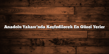 Anadolu Yakası’nda Keşfedilecek En Güzel Yerler