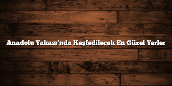 Anadolu Yakası’nda Keşfedilecek En Güzel Yerler