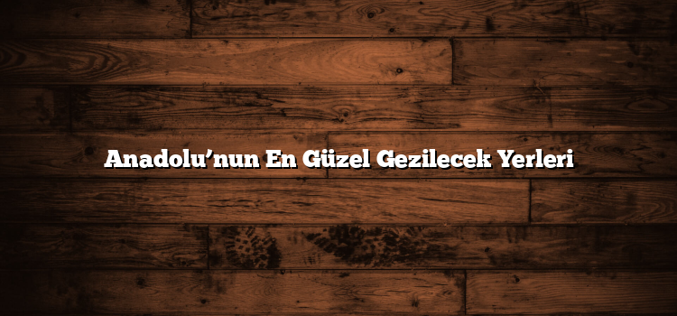 Anadolu’nun En Güzel Gezilecek Yerleri