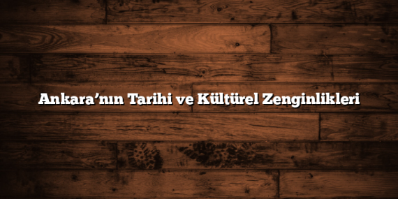 Ankara’nın Tarihi ve Kültürel Zenginlikleri