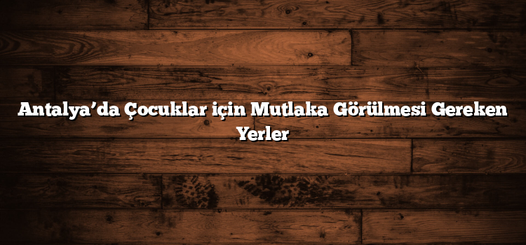 Antalya’da Çocuklar için Mutlaka Görülmesi Gereken Yerler
