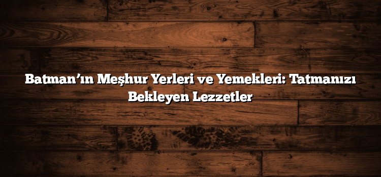 Batman’ın Meşhur Yerleri ve Yemekleri: Tatmanızı Bekleyen Lezzetler