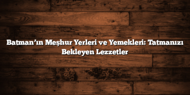 Batman’ın Meşhur Yerleri ve Yemekleri: Tatmanızı Bekleyen Lezzetler
