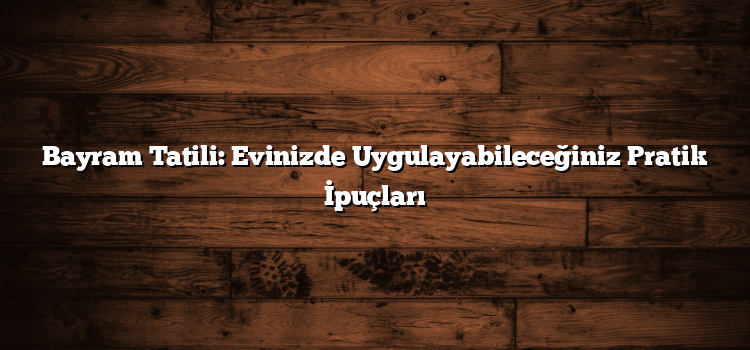 Bayram Tatili: Evinizde Uygulayabileceğiniz Pratik İpuçları