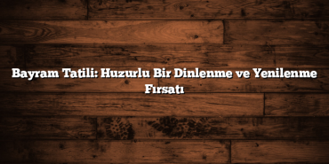 Bayram Tatili: Huzurlu Bir Dinlenme ve Yenilenme Fırsatı