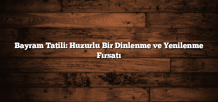 Bayram Tatili: Huzurlu Bir Dinlenme ve Yenilenme Fırsatı