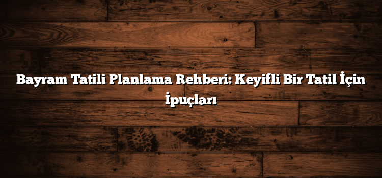 Bayram Tatili Planlama Rehberi: Keyifli Bir Tatil İçin İpuçları
