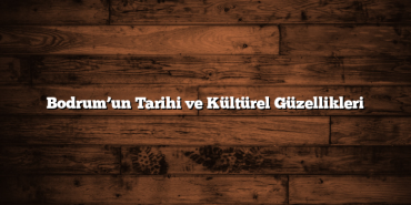 Bodrum’un Tarihi ve Kültürel Güzellikleri