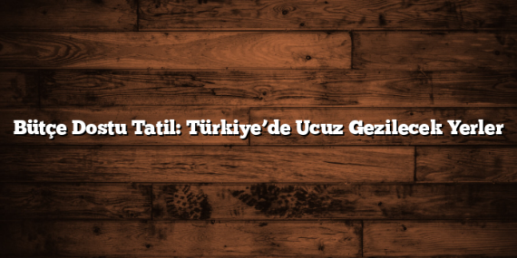 Bütçe Dostu Tatil: Türkiye’de Ucuz Gezilecek Yerler