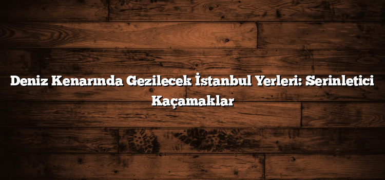 Deniz Kenarında Gezilecek İstanbul Yerleri: Serinletici Kaçamaklar