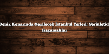 Deniz Kenarında Gezilecek İstanbul Yerleri: Serinletici Kaçamaklar