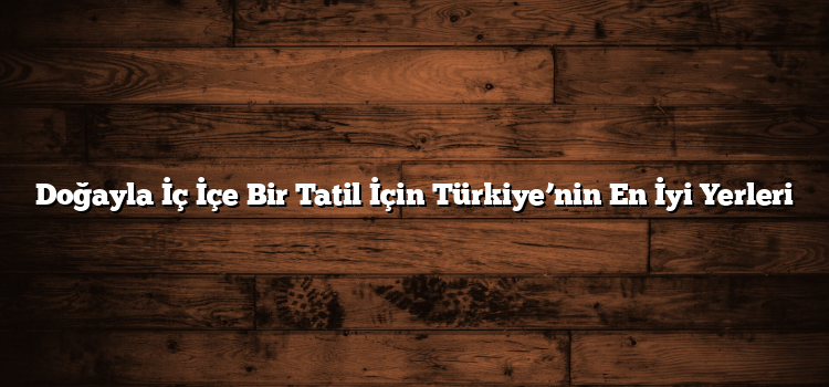Doğayla İç İçe Bir Tatil İçin Türkiye’nin En İyi Yerleri