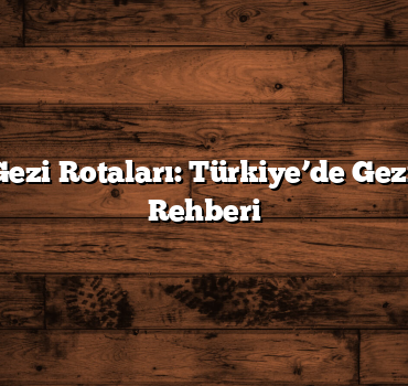 En Popüler Gezi Rotaları: Türkiye’de Gezilecek Yerler Rehberi