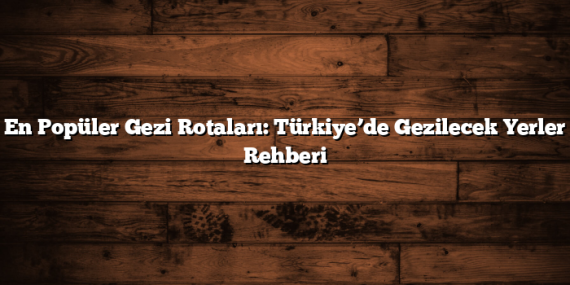 En Popüler Gezi Rotaları: Türkiye’de Gezilecek Yerler Rehberi