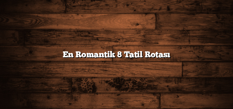 En Romantik 8 Tatil Rotası