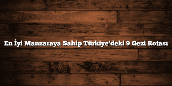 En İyi Manzaraya Sahip Türkiye’deki 9 Gezi Rotası