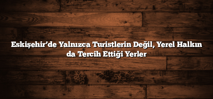 Eskişehir’de Yalnızca Turistlerin Değil, Yerel Halkın da Tercih Ettiği Yerler