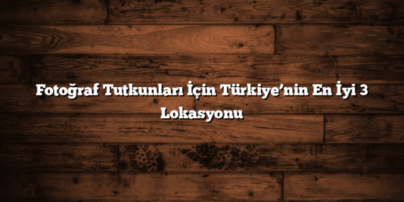 Fotoğraf Tutkunları İçin Türkiye’nin En İyi 3 Lokasyonu