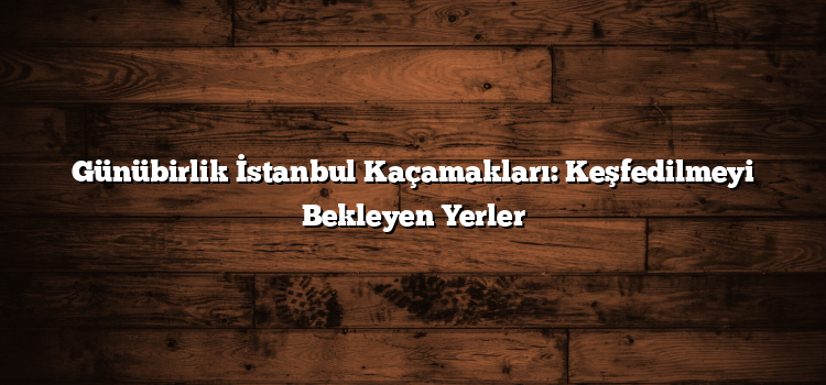 Günübirlik İstanbul Kaçamakları: Keşfedilmeyi Bekleyen Yerler