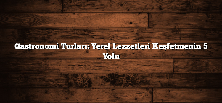 Gastronomi Turları: Yerel Lezzetleri Keşfetmenin 5 Yolu