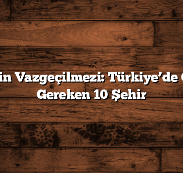 Gezginlerin Vazgeçilmezi: Türkiye’de Görülmesi Gereken 10 Şehir
