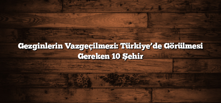 Gezginlerin Vazgeçilmezi: Türkiye’de Görülmesi Gereken 10 Şehir