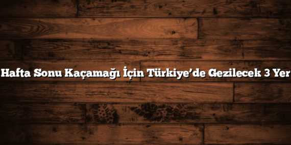 Hafta Sonu Kaçamağı İçin Türkiye’de Gezilecek 3 Yer