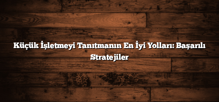Küçük İşletmeyi Tanıtmanın En İyi Yolları: Başarılı Stratejiler