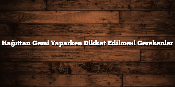 Kağıttan Gemi Yaparken Dikkat Edilmesi Gerekenler