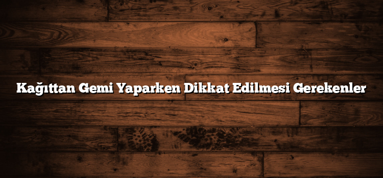 Kağıttan Gemi Yaparken Dikkat Edilmesi Gerekenler
