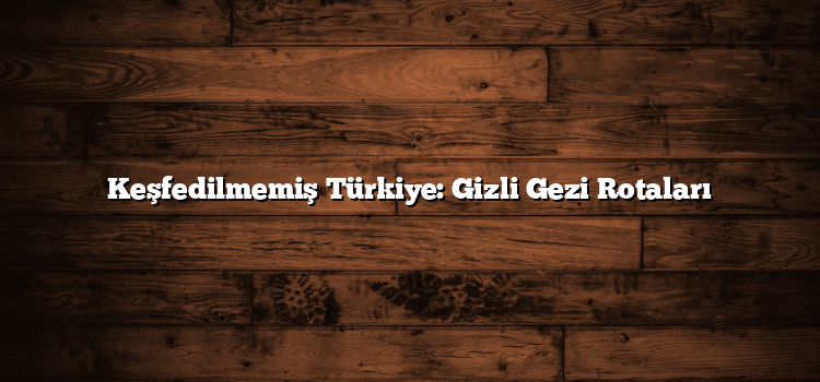 Keşfedilmemiş Türkiye: Gizli Gezi Rotaları