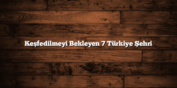 Keşfedilmeyi Bekleyen 7 Türkiye Şehri