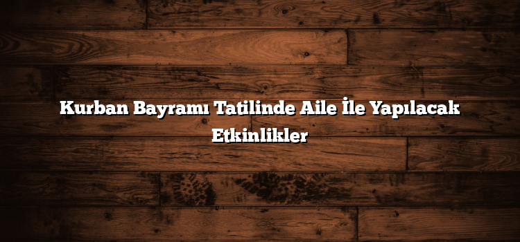 Kurban Bayramı Tatilinde Aile İle Yapılacak Etkinlikler