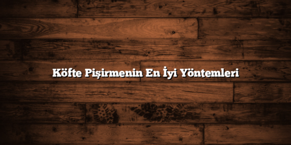 Köfte Pişirmenin En İyi Yöntemleri